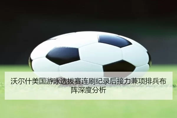 沃尔什美国游泳选拔赛连刷纪录后接力兼项排兵布阵深度分析